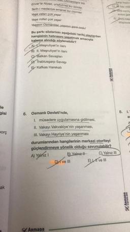 le
gisi
borç
ak
Usmanlılarız biz.
Enver'le Niyazi, unutulmaz bu isimler,
Tarih-i medaniye emanet bu cisimler.
Yaşa vatan çok yaşa!
Yaşa millet çok yaşa!
Yaşasın Osmanlılar, yaşasın şanlı ordu!
Bu şarkı sözlerinin aşağıdaki tarihi olaylardan
hangisinin hatırasını yaşatmak amacıyla
kaleme alındığı söylenebilir?
A) Meşrutiyet'in ilanı
B) II. Meşrutiyet'in ilanı
Balkan Savaşları
DY Trablusgarp Savaşı
E Kafkas Harekatı
6. Osmanlı Devleti'nde,
ArmaDa
ArmaDa
T
1. müsadere uygulamasına gidilmesi,
II. Vakayı Vakvakiye'nin yaşanması,
III. Vakayı Hayriye'nin yaşanması
durumlarından hangilerinin merkezi otoriteyi
güçlendirmeye yönelik olduğu savunulabilir?
A) Yalnız I
B) Yalnız II
C) Yalnız III
DI ve III
E), II ve III
karşı tepki
k kez milli
Milli cernly
araya gein
E) Ustü kap
düşünce
8. 1.-
as
ARMADA
YAYINLARI