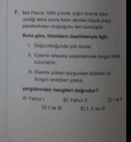 7. Mat Planck 1900 yılında işığın kuanta adini
verdiği daha sonra foton denilen küçük enerj
paketlerinden oluştuğunu ileri sürmüştür.
Buna göre, fotonların özellikleriyle ilgili,
1. Soğurulduğunda yok olurlar.
II. Eylemli referans sistemlerinde durgun häide
bulunabilir.
III. Elektrik yükleri durgunken kütleleri ve
durgun enerjileri yoktur.
yargılarından hangileri doğrudur?
A) Yalnız I
B) Yalnız II
D) I ve Ill
E) I, II ve III
C) I vel