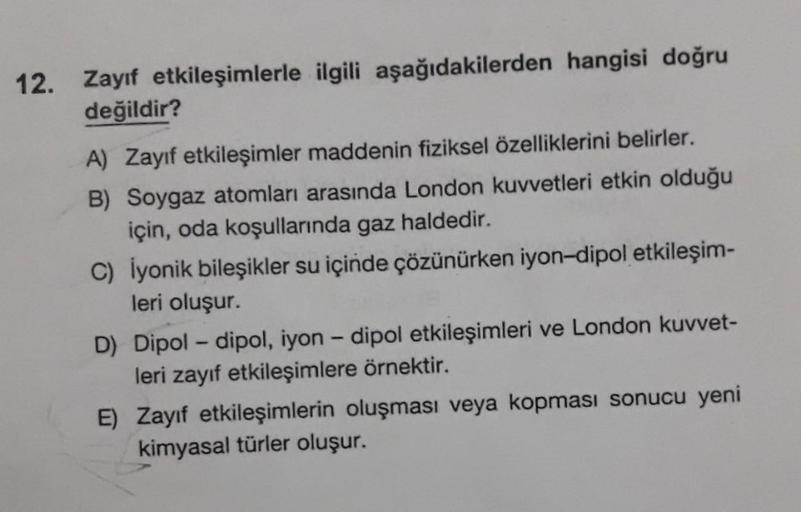 12. Zayıf etkileşimlerle ilgili aşağıdakilerden hangisi doğru
değildir?
A) Zayıf etkileşimler maddenin fiziksel özelliklerini belirler.
B) Soygaz atomları arasında London kuvvetleri etkin olduğu
için, oda koşullarında gaz haldedir.
C) İyonik bileşikler su