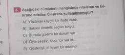 i
k
iş
6. Aşağıdaki cümlelerin hangisinde niteleme ve be-
lirtme sıfatları bir arada kullanılmamıştır?
A) Yüzünde kaygılı bir ifade vardı.
B) Babası önemli, seçkin biriydi.
C) Burada gizemli bir durum var.
D) Öyle sessiz, sakin bir yer ki...
E) Gösterişli, iri kıyım bir adamdı.