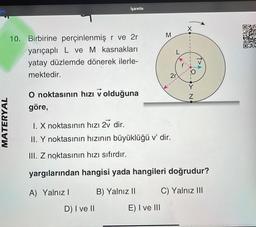 geç
İşaretle
10. Birbirine perçinlenmiş r ve 2r
yarıçaplı L ve M kasnakları
yatay düzlemde dönerek ilerle-
mektedir.
O noktasının hızı v olduğuna
göre,
I. X noktasının hızı 2v dir.
II. Y noktasının hızının büyüklüğü v' dir.
III. Z noktasının hızı sıfırdır.
yargılarından hangisi yada hangileri doğrudur?
A) Yalnız I
B) Yalnız II
C) Yalnız III
MATERYAL
D) I ve II
E) I ve III
M
2r
X
N
↑>A
4900
DAK