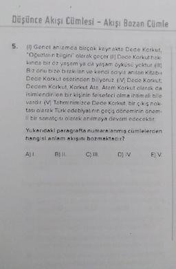 Düşünce Akışı Cümlesi - Akışı Bozan Cümle
5. (1) Genel anlamda birçok kaynakta Dede Korkut,
"Oğuzların bilgini" olarak geçer (II) Dede Korkut hak-
kında bir öz yaşam ya da yaşam öyküsü yoktur (ill)
Biz onu bize bırakılan ve kendi adıyla anılan Kitab-
Dede Korkut eserinden biliyoruz (IV) Dede Korkut:
Dedem Korkut, Korkut Ata, Atam Korkut olarak da
isimlendirilen bir kişinin felsefeci olma ihtimali blle
vardır (V) Tahminimizce Dede Korkut, bir çıkış nok-
tası olarak Türk edebiyatının geçiş döneminin önem-
li bir sanatçısı olarak anılmaya devam edecektir.
Yukarıdaki paragrafta numaralanmış cümlelerden
hangisi anlam akışını bozmaktadır?
A) L
B) II.
C) III.
D) IV E) V.