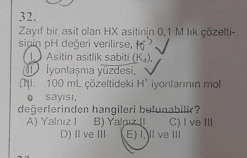 32.
Zayıf bir asit olan HX asitinin 0,1 M lık çözelti-
sinin pH değeri verilirse,
Asitin asitlik sabiti (Ka),
İyonlaşma yüzdesi,
N.100 mL çözeltideki H* iyonlarının mol
Ⓒ sayısı,
değerlerinden hangileri bulunabilir?
A) Yalnız 1
B) Yalnız
C) I ve III
D) II