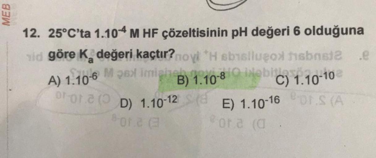 MEB
12. 25°C'ta 1.104 M HF çözeltisinin pH değeri 6 olduğuna
id göre K₂ değeri kaçtır?novi H sbisluçox isbns12 .@
M26
M 26 imigine) 1.10-8C) 1.10-10
A) 1.106
imighnes
B)
oror (D) 1.10-12
E) 1.10-16 OS (A
ora (d
8-012 (3