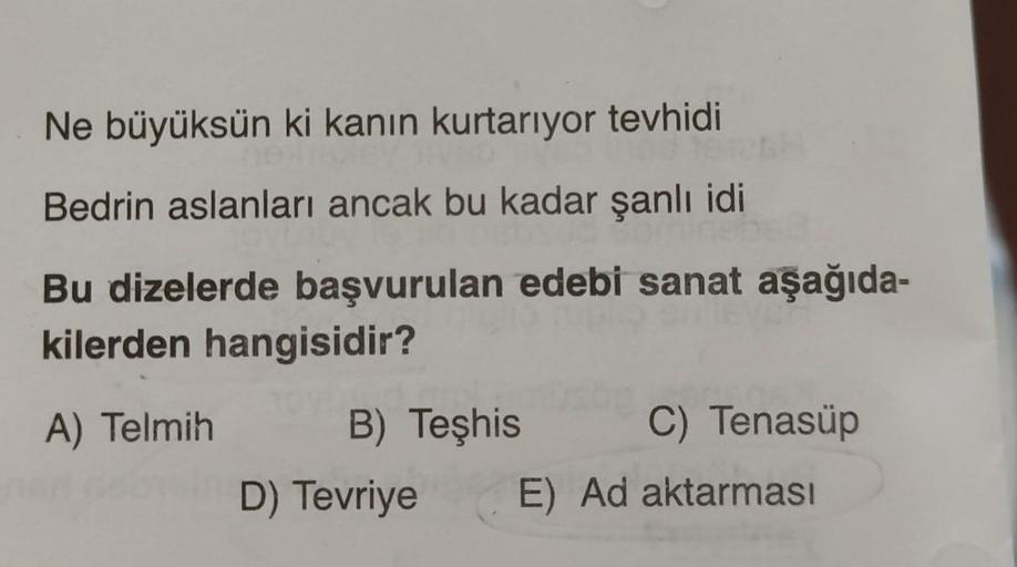 Ne büyüksün ki kanın kurtarıyor tevhidi
Bedrin aslanları ancak bu kadar şanlı idi
Bu dizelerde başvurulan edebi sanat aşağıda-
kilerden hangisidir?
D
A) Telmih
B) Teşhis
C) Tenasüp
D) Tevriye
E) Ad aktarması