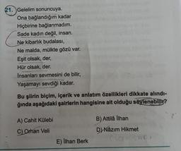 21. Gelelim sonuncuya.
Ona bağlandığım kadar
Hiçbirine bağlanmadım.
Sade kadın değil, insan.
Ne kibarlık budalası,
Ne malda, mülkte gözü var.
Eşit olsak, der,
Hür olsak, der.
1000
İnsanları sevmesini de bilir,
Yaşamayı sevdiği kadar.
Bu şiirin biçim, içerik ve anlatım özellikleri dikkate alındı-
ğında aşağıdaki şairlerin hangisine ait olduğu söylenebilir?
A) Cahit Külebi
B) Attilâ llhan
C) Orhan Veli
D) Nâzım Hikmet
E) İlhan Berk
(saesar