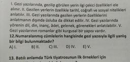 1. Gezi yazılarında, gezilip görülen yerin ilgi çekici özellikleri ele
alınır. II. Gezilen yerlerin özellikle tarihî, coğrafi ve sosyal nitelikleri
anlatılır. III. Gezi yazılarında gezilen yerlerin özelliklerini
anlatmanın dışında üsluba da dikkat edilir. IV. Gezi yazılarında
yörenin dil, din, inanç, âdet, gelenek, görenekleri anlatılabilir. V.
Gezi yazılarının romanlar gibi kurgusal bir yapısı vardır.
12.Numaralanmış cümlelerin hangisinde gezi yazısıyla ilgili yanlış
bir bilgi bulunmaktadır?
A) I.
B) II.
C) III. D) IV.
E) V.
13. Batılı anlamda
Türk tiyatrosunun ilk örnekleri için