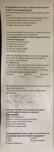 10) Aşağıdakilerden hangisi az gelişmiş ülkelerin genel
özellikleri arasında gösterilemez?
A) Ekonomik faaliyetler üzerinde iklim koşullarının etkisi
fazladır.
B) Temel ihtiyaçların karşılanmasında güçlükler yaşanır.
C) Teknolojik imkânlardan yararlanma fa