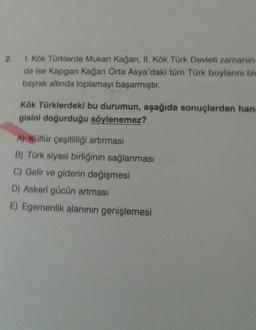 2.
1. Kök Türklerde Mukan Kağan, II. Kök Türk Devleti zamanın
da ise Kapgan Kağan Orta Asya'daki tüm Türk boylarını bir
bayrak altinda toplamayı başarmıştır.
Kök Türklerdeki bu durumun, aşağıda sonuçlardan han-
gisini doğurduğu söylenemez?
A) Kültür çeşitliliği artırması
B) Türk siyasi birliğinin sağlanması
C) Gelir ve giderin değişmesi
D) Askeri gücün artması
E) Egemenlik alanının genişlemesi