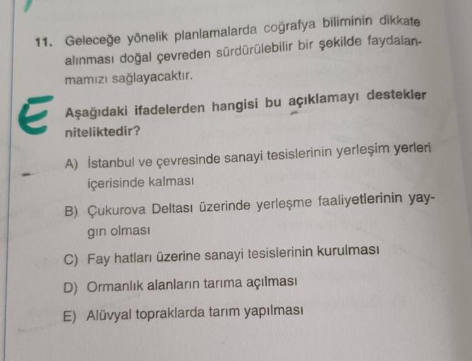 11. Geleceğe yönelik planlamalarda coğrafya biliminin dikkate
alınması doğal çevreden sürdürülebilir bir şekilde faydalan-
mamızı sağlayacaktır.
E
Aşağıdaki ifadelerden hangisi bu açıklamayı destekler
niteliktedir?
A) İstanbul ve çevresinde sanayi tesisler