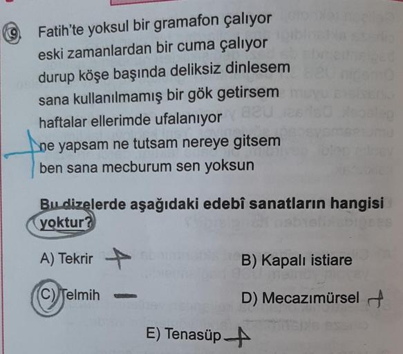 9
Fatih'te yoksul bir gramafon çalıyor
eski zamanlardan bir cuma çalıyor
durup köşe başında deliksiz dinlesem
sana kullanılmamış bir gök getirsem
haftalar ellerimde ufalanıyor 820
ne yapsam ne tutsam nereye gitsem
ben sana mecburum sen yoksun
Bu dizelerde