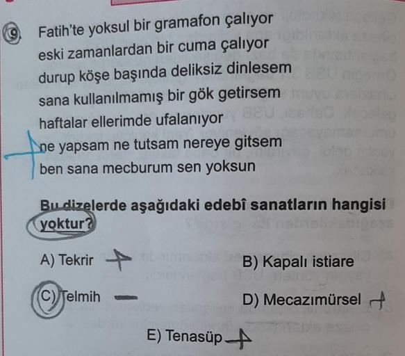 9
Fatih'te yoksul bir gramafon çalıyor
eski zamanlardan bir cuma çalıyor
durup köşe başında deliksiz dinlesem
sana kullanılmamış bir gök getirsem
haftalar ellerimde ufalanıyor 820
ne yapsam ne tutsam nereye gitsem
ben sana mecburum sen yoksun
Bu dizelerde 