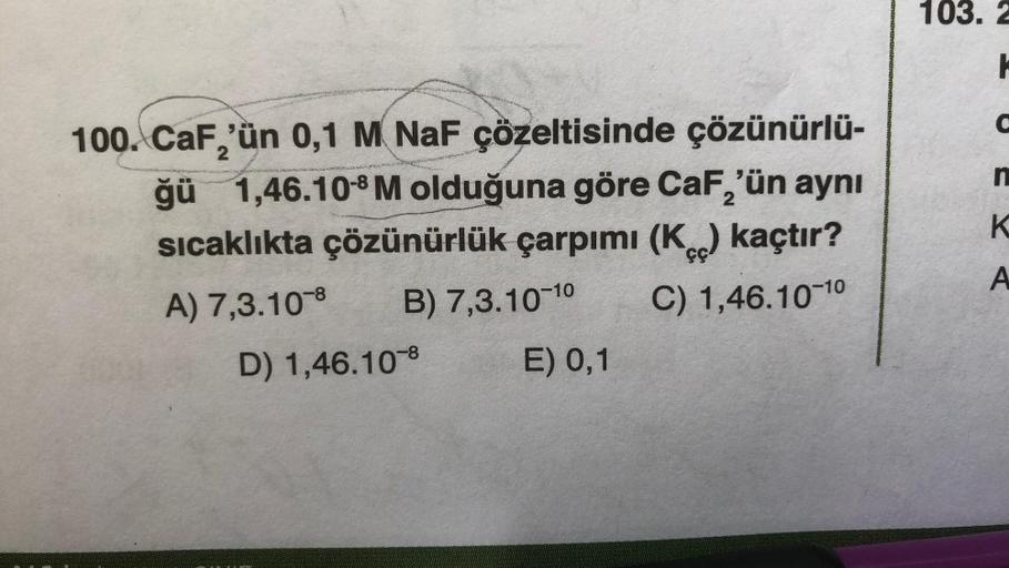 2
100. CaF,'ün 0,1 M NaF çözeltisinde çözünürlü-
ğü 1,46.10-8 M olduğuna göre CaF,'ün aynı
sıcaklıkta çözünürlük çarpımı (K) kaçtır?
A) 7,3.10-8 B) 7,3.10-10 C) 1,46.10-10
D) 1,46.10 8
E) 0,1
103. 2
H
BERA
C
n
K