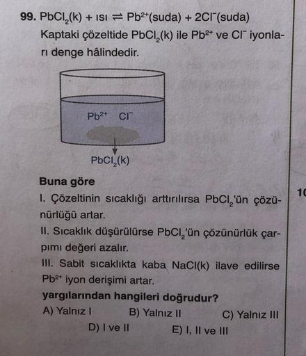 99. PbCl₂(k) + ISI Pb²+ (suda) + 2Cl¯(suda)
Kaptaki çözeltide PbCl₂(k) ile Pb²+ ve CI iyonla-
ri denge hâlindedir.
Pb²+ Cr
PbCl₂(k)
Buna göre
10
1. Çözeltinin sıcaklığı arttırılırsa PbCl₂'ün çözü-
nürlüğü artar.
II. Sıcaklık düşürülürse PbCl₂'ün çözünürlük