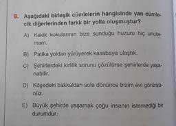 8. Aşağıdaki birleşik cümlelerin hangisinde yan cümle-
cik diğerlerinden farklı bir yolla oluşmuştur?
A) Kekik kokularının bize sunduğu huzuru hiç unuta-
mam.
B) Patika yoldan yürüyerek kasabaya ulaştık.
C) Şehirlerdeki kirlilik sorunu çözülürse şehirlerde yaşa-
nabilir.
D) Köşedeki bakkaldan sola dönünce bizim evi görürsü-
nüz.
E) Büyük şehirde yaşamak çoğu insanın istemediği bir
durumdur.-