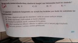 Bu parçada numaralandırılmış cümlelerin hangisi yapı bakımından basit bir cümledir?
W₁
B) II
C) III
D) IV
E) V
9. Aşağıdaki cümlelerin hangisinde yay ayraçla boş bırakılan yere farklı bir noktalama işa-
reti getirilmelidir?
A) Yazın, eleştirisi çok eski bir etkinliktir() tarihi ise yazının tarihiyle örtüşür.
B) Şiirde sözü kısa( ) özlü tutmak en önemli yöntemdir.
C) Istanbul'un üstünde zayıf() ısıtmayan bir kış güneşi.
D) Futbol yazarlarımız ülkeyi() dünyayı ve çağlarını çok iyi tanıyan çağcıl kişilerdir.
Yeni usul şiirimiz() zevksiz, acemice görünüyordu.
237