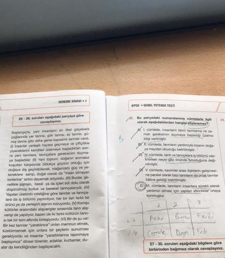 DENEME SINAVI 1
25-26. soruları aşağıdaki parçaya göre
cevaplayınız.
Başlangıçta, yani insanların en ilkel göçebelik
çağlarında yer tanrısı, gök tanrısı, ay tanrısı, gü-
neş tanrısı gibi daha genel kapsamlı tanrılar vardı.
(1) İnsanlar yerleşik hayata geçm