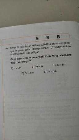 B B
10. Şeker ile hazırlanan kütlece %20'lik n gram sulu çözel-
tiye m gram şeker eklenip tamamı çözülürse kütlece
%50'lik çözelti elde ediliyor.
Buna göre n ile m arasındaki ilişki hangi seçenekte
doğru verilmiştir?
A) n = 2m
B) 2n = m
C) n = 3m
D) 3n = 5m
E) 2n = 5m