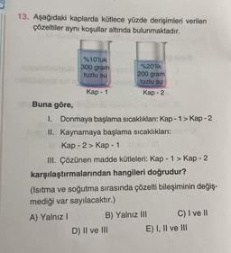 13. Aşağıdaki kaplarda kütlece yüzde derişimleri verilen
çözeltiler aynı koşullar altında bulunmaktadır.
%10'luk
autqu
300 gram
%20'lik
200 gram
tuzlu su
tuzlu su
Kap - 1
Kap - 2
Buna göre,
I. Donmaya başlama sıcaklıkları: Kap - 1 > Kap-2
II. Kaynamaya başlama sıcaklıkları:
Kap - 2 > Kap - 1
(0
III. Çözünen madde kütleleri: Kap - 1 > Kap - 2
karşılaştırmalarından hangileri doğrudur?
(Isıtma ve soğutma sırasında çözelti bileşiminin değiş-
mediği var sayılacaktır.)
C) I ve II
A) Yalnız I
B) Yalnız III
D) II ve III
E) I, II ve III