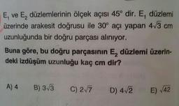 E, ve E, düzlemlerinin ölçek açısı 45° dir. E, düzlemi
üzerinde arakesit doğrusu ile 30° açı yapan 4√3 cm
uzunluğunda bir doğru parçası alınıyor.
Buna göre, bu doğru parçasının E, düzlemi üzerin-
deki izdüşüm uzunluğu kaç cm dir?
A) 4 B) 3√3
C) 2√7 D) 4√2 E) √42