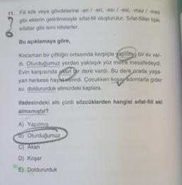 11. Fiil kök veya gövdelerine -an / -en, -ası / -esi, -maz / -mez
gibi eklerin getirilmesiyle sıfat-fiil oluşturulur. Sifat-fiiller tipki
sifatlar gibi ismi nitelerler.
Bu açıklamaya göre,
Kocaman bir çiftliğin ortasında kerpiçle yapilmiş bir ev var-
dı. Oturduğumuz yerden yaklaşık yüz metre mesafedeydi.
Evin karşısında akan bir dere vardı. Bu dere orada yaşa-
yan herkese hayat verirdi. Çocukken koşar adımlarla gider
su doldururduk elimizdeki kaplara.
ifadesindeki altı çizili sözcüklerden hangisi sifat-fiil eki
almamıştır?
A) Yapılmış
Howie Sch
B) Oturduğumuz
C) Akan
D) Koşar
E) Doldururduk