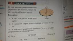 nün
Izin
eri-
4
ÖRNEK SORU
Bir disk şekildeki gibi O merkezinden
geçen diske dik eksen çevresinde düz-
gün çembersel hareket yapıyor.
O
Buna göre;
I. K ve L noktalarının açısal hızları
düşey
eşittir.
II. K noktasının çizgisel hızının büyüklüğü L'ninkinin iki katı-
dır.
III. K noktasının açısal hızının büyüklüğü L'ninkinin iki katıdır.
yargılarından hangileri doğrudur?
B) Yalnız II
C)Yalnız III
A) Yalnız I
E) II ve III
D) I ve II
HG
(F.
hareket yapan
brüngenin merk
Konum vektörü
yarıçap vektö
X=R
ket yapan cis
şekildeki gibic