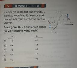 5
ÖRNEK
SORU
K cismi yz koordinat düzleminde, L
cismi xy koordinat düzleminde şekil-
deki gibi düzgün çembersel hareket
yapıyor.
Buna göre; K, L cisimlerinin açısal
hız vektörlerinin yönü nedir?
K
L
A)
+X
B) +X
C)
-X
D) -X
E)
+y
N N N N T
+Z
-Z
+Z
+Z
+y
+X