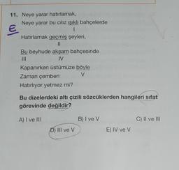 11. Neye yarar hatırlamak,
Neye yarar bu cılız ışıklı bahçelerde
1
Hatırlamak geçmiş şeyleri,
||
Bu beyhude akşam bahçesinde
|||
IV
Kapanırken üstümüze böyle
Zaman çemberi
V
Hatırlıyor yetmez mi?
Bu dizelerdeki altı çizili sözcüklerden hangileri sıfat
görevinde değildir?
A) I ve III
B) I ve V
C) II ve III
D) III ve V
E) IV ve V
wl