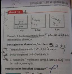 SIVI ÇÖZELTİLER VE ÇOZUNURLUK
OIUM
0,44
31t
Rit
Örnek 554
0,4 M
Na SO çözeltisi
6 litre
3. kap
1. kap
2. kap
Yukarıda 1. kaptaki çözeltinin 2 litresi 2. kaba, 3 litresi 3. kaba
sabit sıcaklıkta aktarılıyor.
Buna göre son durumda çözeltilere ait;
27321
T Yoğunlukları arasında 3>2>1 ilişkisi vardır.
Molar derişimleri 1=2=3 şeklindedir.
f. 1. kaptaki Nat iyonları mol sayısı 2. kaptaki SO2 iyon-
ları mol sayısına eşittir.
yargılarından hangileri doğrudur?