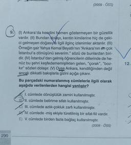 290
6
(2009 - ÖSS)
(1) Ankara'da kendini hemen göstermeyen bir güzellik
vardır. (II) Bundan dolayı, kentin kimilerine hiç de çeki-
ci gelmeyen doğasıyla ilgili ilginç izlenimler aktarılır. (III)
Örneğin şair Yahya Kemal Beyatlı'nın "Ankara'nın en çok
İstanbul'a dönüşünü severim." sözü de bunlardan biri-
dir. (IV) İstanbul'dan gelmiş öğrencilerin dillerinde de he-
nüz bu şehri keşfedememişlikten gelen, "çorak", "boz-
kır" sözleri dolaşır. (V) Oysa Ankara, kendiliğinden değil
ancak dikkatli bakışlarla gizini açığa çıkarır.
Bu parçadaki numaralanmış cümlelerle ilgili olarak
aşağıda verilenlerden hangisi yanlıştır?
1. cümlede dönüşlülük zamiri kullanılmıştır.
II. cümlede belirtme sıfatı kullanılmıştır.
III. cümlede azlık-çokluk zarfı kullanılmıştır.
IV. cümlede -miş ekiyle türetilmiş bir sifat-fiil vardır.
E) V. cümlede birden fazla bağlaç kullanılmıştır.
(2008-ÖSS)
12.