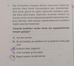 1. Ege Üniversitesi Coğrafya Bölümü öğrencileri Ankara'da
bulunan Hava Genel Komutanlığına gezi düzenlemiştir.
Bina içinde görevli bir yetkili, öğrencileri haritaların yapıl-
dığı alana götürmüştür. Öğrenciler duvardaki haritanın üç
boyutlu ve tüm duvarı kaplayacak şekilde hazırlanmış oldu-
ğunu görmüş, hatta haritaya odaklandıklarında kendilerini
dağlar arasında hissetmiştir.
Yukarıda özellikleri verilen harita için aşağıdakilerden
hangisi yanlıştır?
A) Ayrıntısı fazladır.
B) Bu tip haritalar yer şekillerini en iyi gösteren harita çeşi-
didir.
C) Kullanım alanı yaygındır.
D) Fiziki haritalar grubundadır.
Beşerî yapıları da barındırırlar.