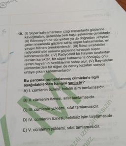 95
10. (1) Süper kahramanların çizgi romanlarda güçlerine
kavuşmaları, genellikle belli başlı şekillerde olmaktadır.
(II) Bilinmeyen bir dünyadan ya da doğrudan uzaydan
gelen insanüstü güçlere sahip süper kahramanlar, en
yaygın bilinen örneklerdendir. (III) İkinci sıradakiler
radyoaktif etki sonucu güçlerine kavuşan süper
kahramanlardır. (IV) Radyoaktif bir hayvan tarafından
Isırılan karakter, bir süper kahramana dönüşüp onu
ısıran hayvanın özelliklerine sahip olur. (V) Başvurulan
yöntemlerden bir diğeri de deney kazaları sonucu
ortaya çıkan kahramanlardır.
Bu parçada numaralanmış cümlelerle ilgili
aşağıdakilerden hangisi yanlıştır?
no A) I. cümlenin öznesi, belirtili isim tamlamasıdır.
B) II. cümlenin öznesi, sifat tamlamasıdır.
C) Ill. cümlenin yüklemi, sifat tamlamasıdır.
D) IV. cümlenin öznesi, belirtisiz isim
18
E) V. cümlenin yüklemi, sifa.
zılı izinaksızın
maz.