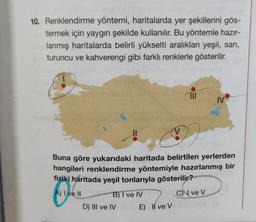 10. Renklendirme yöntemi, haritalarda yer şekillerini gös-
termek için yaygın şekilde kullanılır. Bu yöntemle hazır-
lanmış haritalarda belirli yükselti aralıkları yeşil, sarı,
turuncu ve kahverengi gibi farklı renklerle gösterilir.
711
IV
Buna göre yukarıdaki haritada belirtilen yerlerden
hangileri renklendirme yöntemiyle hazırlanmış bir
fiziki haritada yeşil tonlarıyla gösterilir?
A) I ve Il
B) I ve IV
C) ve V
D) III ve IV
E) Il ve V