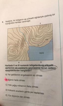 6. Aşağıda, bir bölgenin eş yükselti eğrileriyle çizilmiş bir
topoğrafya haritası verilmiştir.
100
Deniz
IV
Haritada II ve III numaralı bölgelerde eş yükselti
eğrilerinin sık aralıklarla geçmesinin temel nedeni
aşağıdakilerden hangisidir?
A) Yer şekillerinin engebesinin az olması
B) Eğimin fazla olması
C) Yıllık yağış miktarının fazla olması
D) Volkanik arazilerin geniş yer kaplaması
E) Yüz ölçümün dar olması