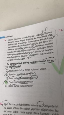 M
DENEME 1
9. Güzel Sanatlar Akademisinde başlayıp Paris'e
kadarki sanat hayatı boyunca ve neredeyse tüm
eserlerinde Anadolu'yu modernizmle buluşturmus S
şair-ressam Bedri Rahmi Eyüboğlu, çok farklı tek-
niklerde çalışmalar üretmiş ve geleneksel motifleri
çağdaş tekniklerle yorumlamıştır. Eyüboğlu, 1963-
1969 yılları arasında Karaköy Tatlıcılar ve İstanbul
Manifaturacılar Çarşıs için çeşitli malzemelerle
panolar hazırlamıştır.
Bu parçayla ilgili olarak aşağıdakilerden hangi-
si söylenemez?
AÜç fiilimsi türüne örnek kullanım vardır.
B) İsimden türetilmiş fiil vardır.
Edat ve bağlaç kullanılmıştır.
D) Sıralı cümle kullanılmıştır.
E) Basit cümle kullanılmıştır.
10 Ben, bir sabun fabrikatörü olsam ve Türkiye'de iyi
ve güzel kokulu bir sabun yapmayı düşünsem; bu
sabunun adını Guta yahut Küra koymaz: Kekik
yahut Könül
12.