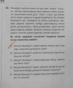 eis
Yayınlan
22. Necatigil'in şiirinde önemli bir yer tutan "boşluk" duygu-
su, aslında yabancılaşmış kent insanının anlam arayışı-
nın yansımasıdır bana göre. "Ölüm", "kuyu" gibi izlekler
de bu anlam arayışının imgesel karşılıklarıdır. Bu sebeple
Necatigil'in şiiri, kentleşme ile birlikte biçimlenen kapi-
talist yaşama biçiminin ürettiği yabancılaşmış bireyin
şiiridir görüşündeyim. Yanlış anlaşılmasın, şairin kendisi
yabancılaşmış değildir. Şiirlerinin öznesini oluşturan ha-
yatların insanları yabancılaşmıştır, demek istiyorum.
Bu sözler aşağıdaki sorulardan hangisine karşılık
olarak söylenmiş olabilir?
A) Behçet Necatigil'in yabancılaşmış bireyin şiirini yaz-
dığını düşünme gerekçeniz nedir?
B) Behçet Necatigil'in şiirlerinin merkezinde nasıl bir an-
layış yer etmiştir?
C) Behçet Necatigil'in yabancılaşmaya bakışı, sizinkin-
den farklı mıdır?
D) Behçet Necatigil'in kapalı, düşünce temelli bir şiir an-
layışı benimsediği görüşüne katılıyor musunuz?
E) Behçet Necatigil'in imgeleri sizce tam karşılığını bulu-
yor mu okurda?