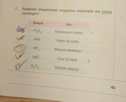 2. Aşağıdaki bileşiklerden hangisinin sistematik adı yanlış
verilmiştir?
Bileşik
Adı
P₂03
Dipotasyum trioksit
SnS
Kalay (II) sülfür
SIF
Silisyum tetraflorür
4
HgO
Civa (II) oksit
S₂C1₂
Dikükürt diklorür
+
40