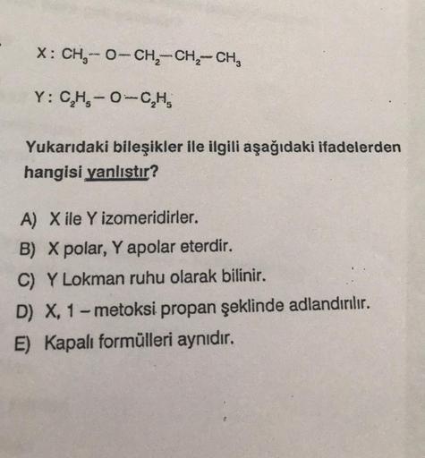 X: CH₂-O-CH₂ CH₂ CH₂
ww
www
www
Y: C₂H₂-O-C₂H₂
Yukarıdaki bileşikler ile ilgili aşağıdaki ifadelerden
hangisi yanlıştır?
A) X ile Y izomeridirler.
B) X polar, Y apolar eterdir.
C) Y Lokman ruhu olarak bilinir.
D) X, 1-metoksi propan şeklinde adlandırılır.