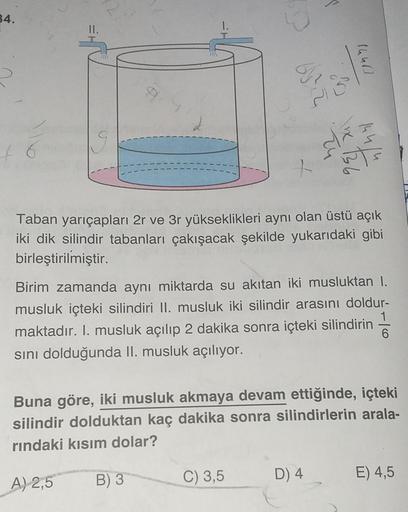 STD
34.
Taban yarıçapları 2r ve 3r yükseklikleri aynı olan üstü açık
iki dik silindir tabanları çakışacak şekilde yukarıdaki gibi
birleştirilmiştir.
Birim zamanda aynı miktarda su akıtan iki musluktan I.
musluk içteki silindiri II. musluk iki silindir aras