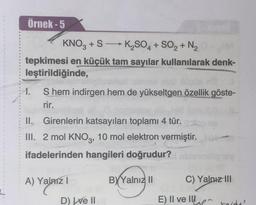 Örnek - 5
KNO3 +S →→ K₂SO4 + SO₂ + N₂
tepkimesi en küçük tam sayılar kullanılarak denk-
leştirildiğinde,
1.
S hem indirgen hem de yükseltgen özellik göste-
rir.
II. Girenlerin katsayıları toplamı 4 tür.
III. 2 mol KNO3, 10 mol elektron vermiştir.
ifadelerinden hangileri doğrudur?
A) Yalnız I
BYYalnız II
D) ve II
C) Yalnız III
E) Il ve Il rada'