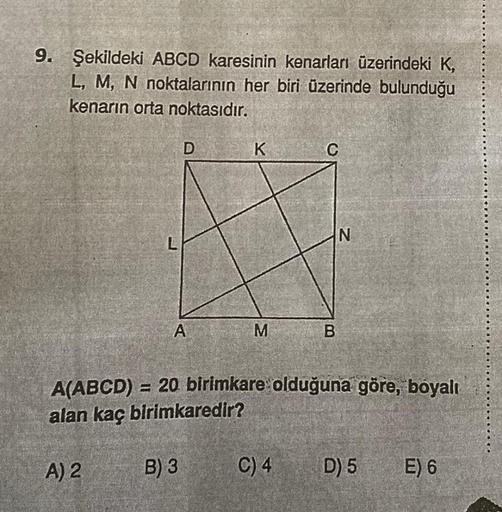 9. Şekildeki ABCD karesinin kenarları üzerindeki K,
L, M, N noktalarının her biri üzerinde bulunduğu
kenarın orta noktasıdır.
D
K
C
A
M
B
A(ABCD) = 20 birimkare olduğuna göre, boyalı
alan kaç birimkaredir?
A) 2
B) 3
C) 4
D) 5
E) 6
N