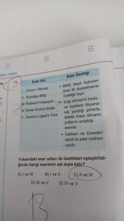 B
ER-1 TESTİ
13.
de
iz
1)
J
B
Eser Adı
1. Divan-ı Hikmet
II. Kutadgu Bilig
Atabetü'l-Hakayık.
Eser Özelliği
6645 beyit bulunan
eser ilk siyasetname
özelliğe taşır.
Edip Ahmet'in hadis
ve ayetlere dayana-
rak yazdığı şiirlerle,
ahlaklı insan olmanın
yollarını anlattığı
eserdir.
IV. Dede Korkut Kitabı
V. Divanü Lügati't-Türk
• Vatikan ve Dresden
isimli iki adet nüshası
vardır.
Yukarıdaki eser adları ile özellikleri eşleştirildi-
ğinde hangi eserlerin adı dışta kalır?
A) I ve III
B) I ve V
C
C) II ve IV
E) IV ve V
B
D) III ve V