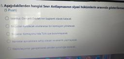 15. Aşağıdakilerden hangisi Sevr Antlaşmasının siyasi hükümlerin arasında gösterilemez
(5 Puan)
İstanbul, Osmanlı Devleti'nin başkenti olarak kalacak
Boğazları kurulacak uluslararası bir komisyon yönetecek
Boğazlar Komisyonu'nda Türk üye bulunmayacak
Azınlıklar ayrıcalıklara sahip olacak ve askerlik yapmayacak
Kapitülasyonlar genişletilerek yeniden yürürlüğe konacak.
T
W