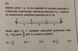 11.
Elektrik yükleri -q. +q olan şekildeki iki noktasal parçacığın K
noktasında oluşturdukları elektriksel potansiyel VK, L noktasın-
da oluşturdukları elektriksel potansiyel de V₁ dir.
+q
K
L
d
d
d
Buna göre, K, L noktaları arasındaki potansiyel farkı
VL - Vk kaç ka dir? (k, Coulomb sabitidir.)
A)-12/12
C) 0
DI=1/12
E) 1
B)-1