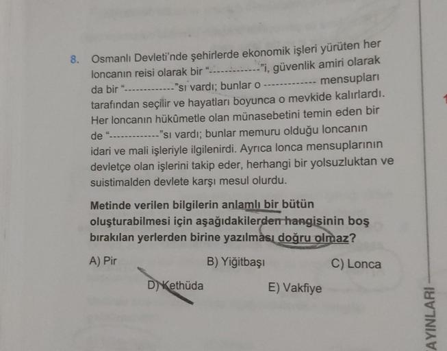 8. Osmanlı Devleti'nde şehirlerde ekonomik işleri yürüten her
loncanin reisi olarak bir "
--"i, güvenlik amiri olarak
mensupları
da bir "
"si vardı; bunlar o
tarafından seçilir ve hayatları boyunca o mevkide kalırlardı.
Her loncanın hükûmetle olan münasebe