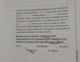 8. Osmanlı Devleti'nde şehirlerde ekonomik işleri yürüten her
loncanin reisi olarak bir "
--"i, güvenlik amiri olarak
mensupları
da bir "
"si vardı; bunlar o
tarafından seçilir ve hayatları boyunca o mevkide kalırlardı.
Her loncanın hükûmetle olan münasebetini temin eden bir
de "------------- "Si vardı; bunlar memuru olduğu loncanın
idari ve mali işleriyle ilgilenirdi. Ayrıca lonca mensuplarının
devletçe olan işlerini takip eder, herhangi bir yolsuzluktan ve
suistimalden devlete karşı mesul olurdu.
Metinde verilen bilgilerin anlamlı bir bütün
oluşturabilmesi için aşağıdakilerden hangisinin boş
bırakılan yerlerden birine yazılması doğru olmaz?
A) Pir
B) Yiğitbaşı
C) Lonca
D Kethüda
E) Vakfiye
AYINLARI