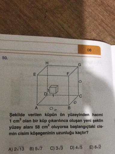 50.
E
H
F
G
08
D--
C
A
B
Şekilde verilen küpün ön yüzeyinden hacmi
1 cm³ olan bir küp çıkarılınca oluşan yeni şeklin
yüzey alanı 58 cm² oluyorsa başlangıçtaki cis-
min cisim köşegeninin uzunluğu kaçtır?
E) 6√2
A) 2√13 B) 5√7 C) 3√3 D) 4√5