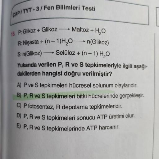 CAP/TYT-3/Fen Bilimleri Testi
16. P: Glikoz + Glikoz→→→→ Maltoz + H₂O
R: Nişasta + (n − 1)H₂O →n(Glikoz)
-
S: n(Glikoz) →→→ Selüloz + (n − 1) H₂O
Yukarıda verilen P, R ve S tepkimeleriyle ilgili aşağı-
dakilerden hangisi doğru verilmiştir?
A) P ve S tepkim