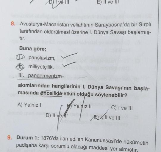 DY I ve III
E) II ve III
8. Avusturya-Macaristan veliahtının Saraybosna'da bir Sırpli
tarafından öldürülmesi üzerine I. Dünya Savaşı başlamış-
tır.
Buna göre;
panslavizm,
milliyetçilik,
III. pangermenizm–
akımlarından hangilerinin I. Dünya Savaşı'nın başla