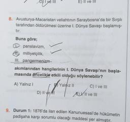 DY I ve III
E) II ve III
8. Avusturya-Macaristan veliahtının Saraybosna'da bir Sırpli
tarafından öldürülmesi üzerine I. Dünya Savaşı başlamış-
tır.
Buna göre;
panslavizm,
milliyetçilik,
III. pangermenizm–
akımlarından hangilerinin I. Dünya Savaşı'nın başla-
masında öncelikle etkili olduğu söylenebilir?
A) Yalnız I
Yalnız II
C) I ve III
D) II vent
E, II ve III
EX || v
9. Durum 1: 1876'da ilan edilen Kanunuesasi'de hükümetin
padişaha karşı sorumlu olacağı maddesi yer almıştır,